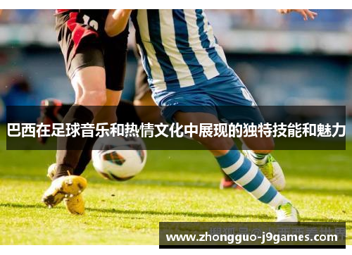 巴西在足球音乐和热情文化中展现的独特技能和魅力