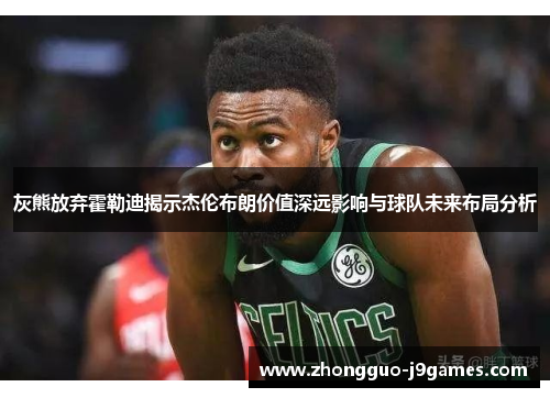 灰熊放弃霍勒迪揭示杰伦布朗价值深远影响与球队未来布局分析
