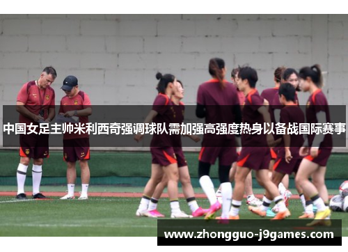 中国女足主帅米利西奇强调球队需加强高强度热身以备战国际赛事