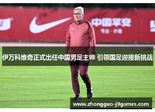 伊万科维奇正式出任中国男足主帅 引领国足迎接新挑战