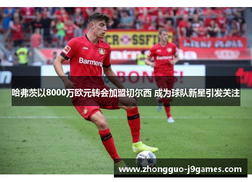 哈弗茨以8000万欧元转会加盟切尔西 成为球队新星引发关注