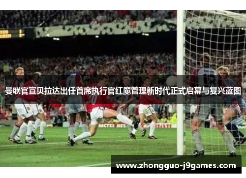 曼联官宣贝拉达出任首席执行官红魔管理新时代正式启幕与复兴蓝图