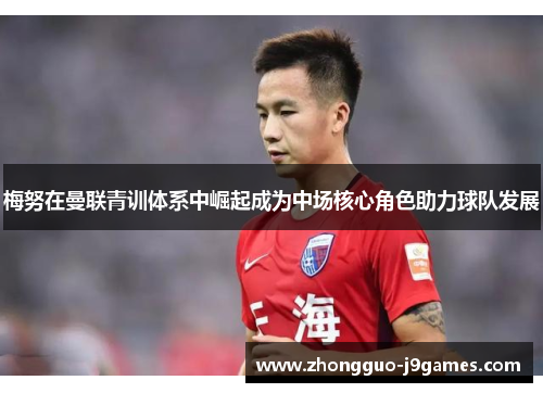 梅努在曼联青训体系中崛起成为中场核心角色助力球队发展