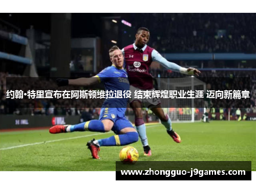 约翰·特里宣布在阿斯顿维拉退役 结束辉煌职业生涯 迈向新篇章