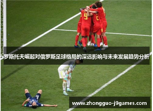 罗斯托夫崛起对俄罗斯足球格局的深远影响与未来发展趋势分析