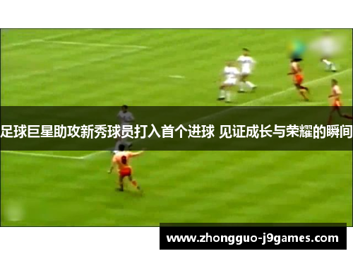 足球巨星助攻新秀球员打入首个进球 见证成长与荣耀的瞬间